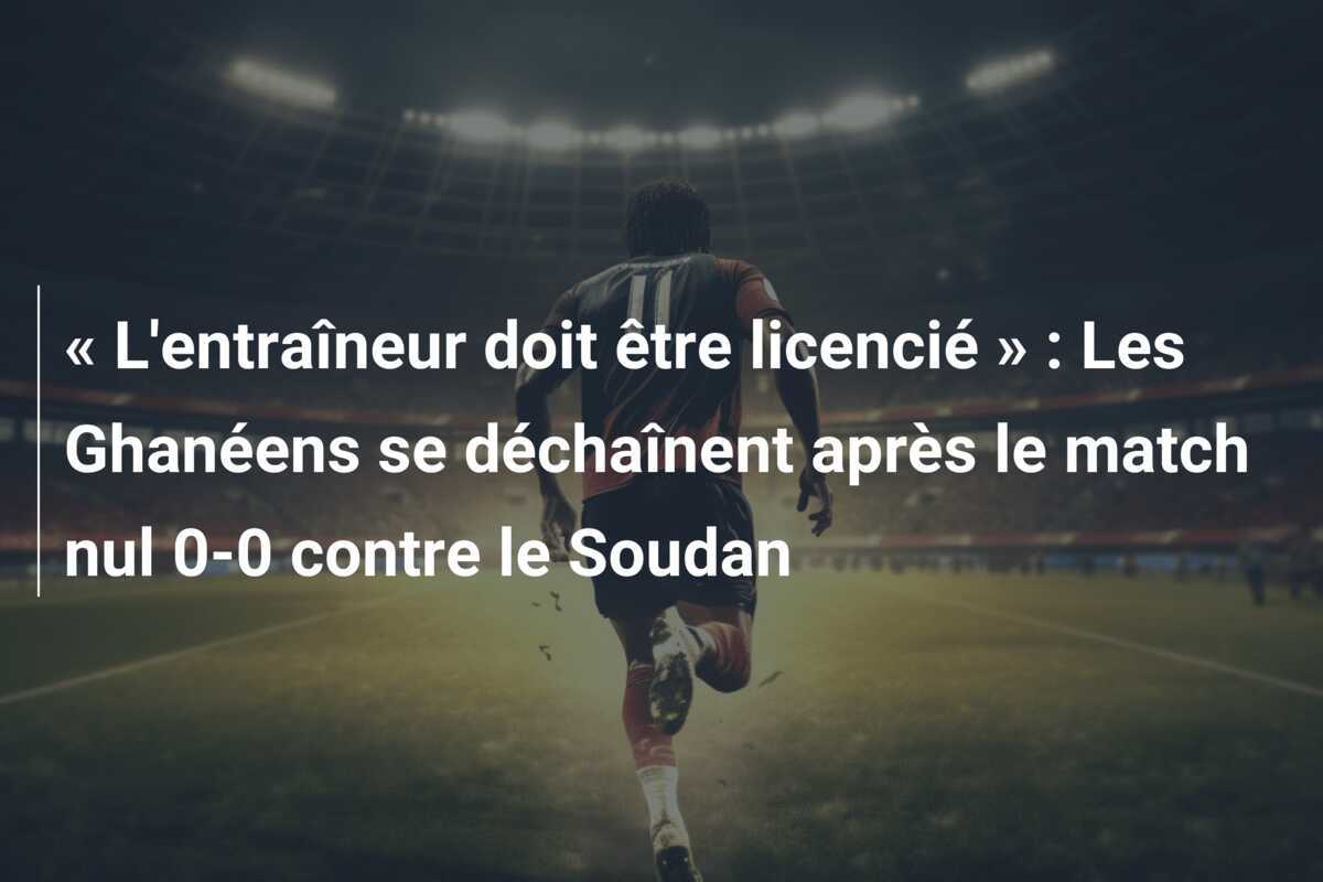 « L'entraîneur doit être licencié » : Les Ghanéens se déchaînent après le match nul 0-0 contre le Soudan