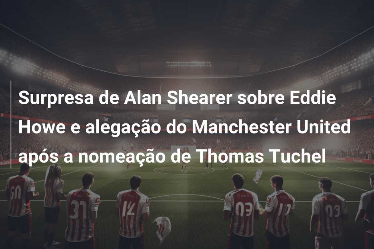 Surpresa de Alan Shearer sobre Eddie Howe e alegação do Manchester United após a nomeação de Thomas Tuchel