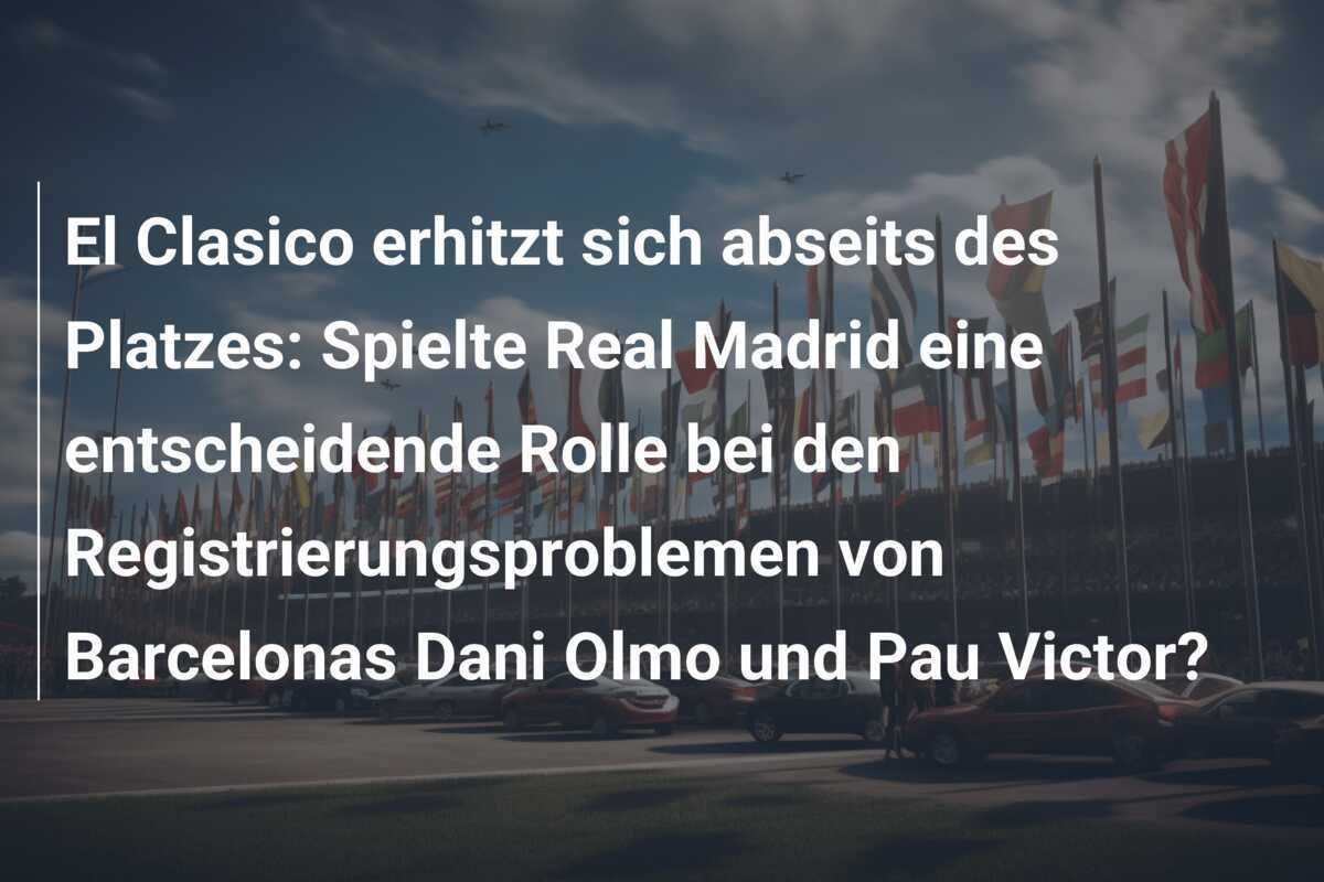 El Clasico erhitzt sich abseits des Platzes: Spielte Real Madrid eine entscheidende Rolle bei den Registrierungsproblemen von Barcelonas Dani Olmo und Pau Victor?