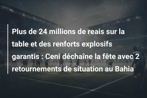 Plus de 24 millions de reais sur la table et des renforts explosifs garantis : Ceni déchaîne la fête avec 2 retournements de situation au Bahia