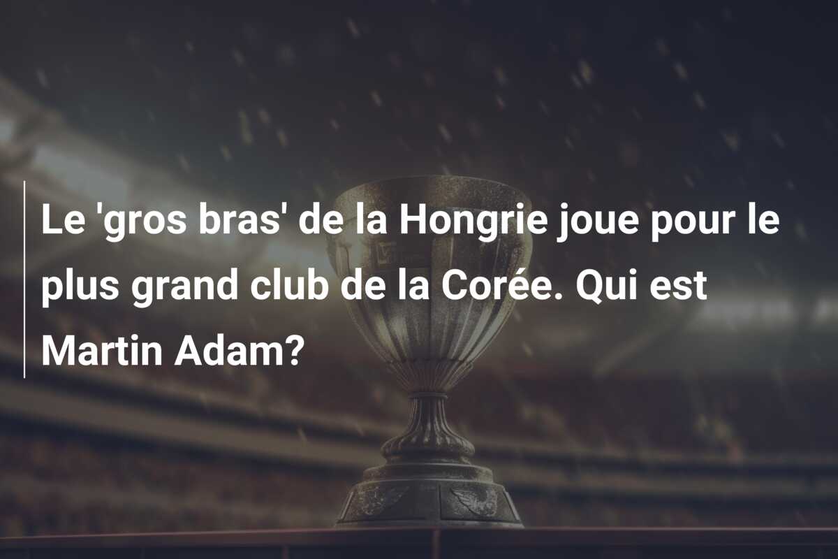 Le ‘gros bras’ de la Hongrie joue pour le plus grand club de la Corée. Qui est Martin Adam?