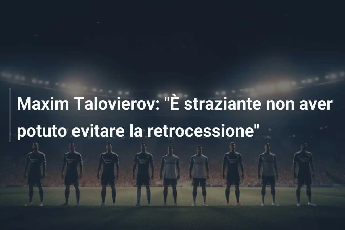 Maxim Talovierov: "È straziante non aver potuto evitare la retrocessione"