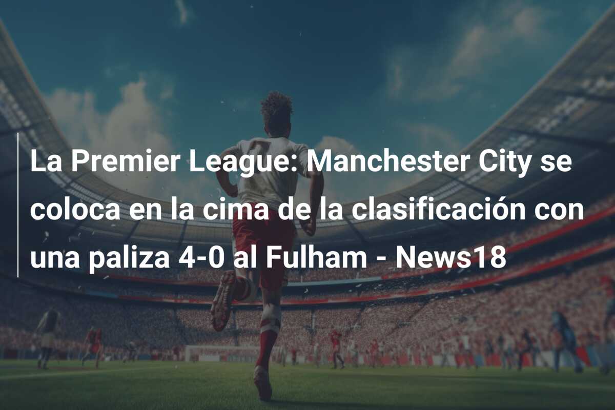 La Premier League: Manchester City se coloca en la cima de la clasificación con una paliza 4-0 al Fulham – News18