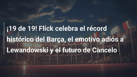 ¡19 de 19! Flick celebra el récord histórico del Barça, el emotivo adiós a Lewandowski y el futuro de Cancelo