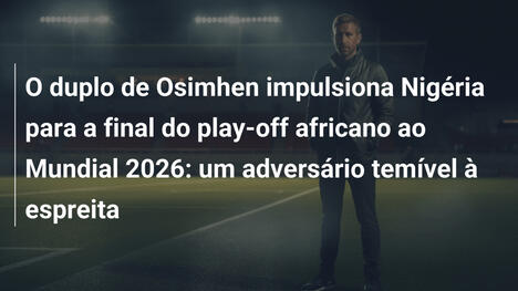 O duplo de Osimhen impulsiona Nigéria para a final do play-off africano ao Mundial 2026: um adversário temível à espreita