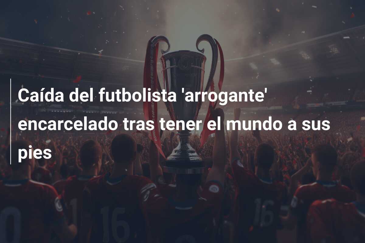 Caída del futbolista ‘arrogante’ encarcelado tras tener el mundo a sus pies