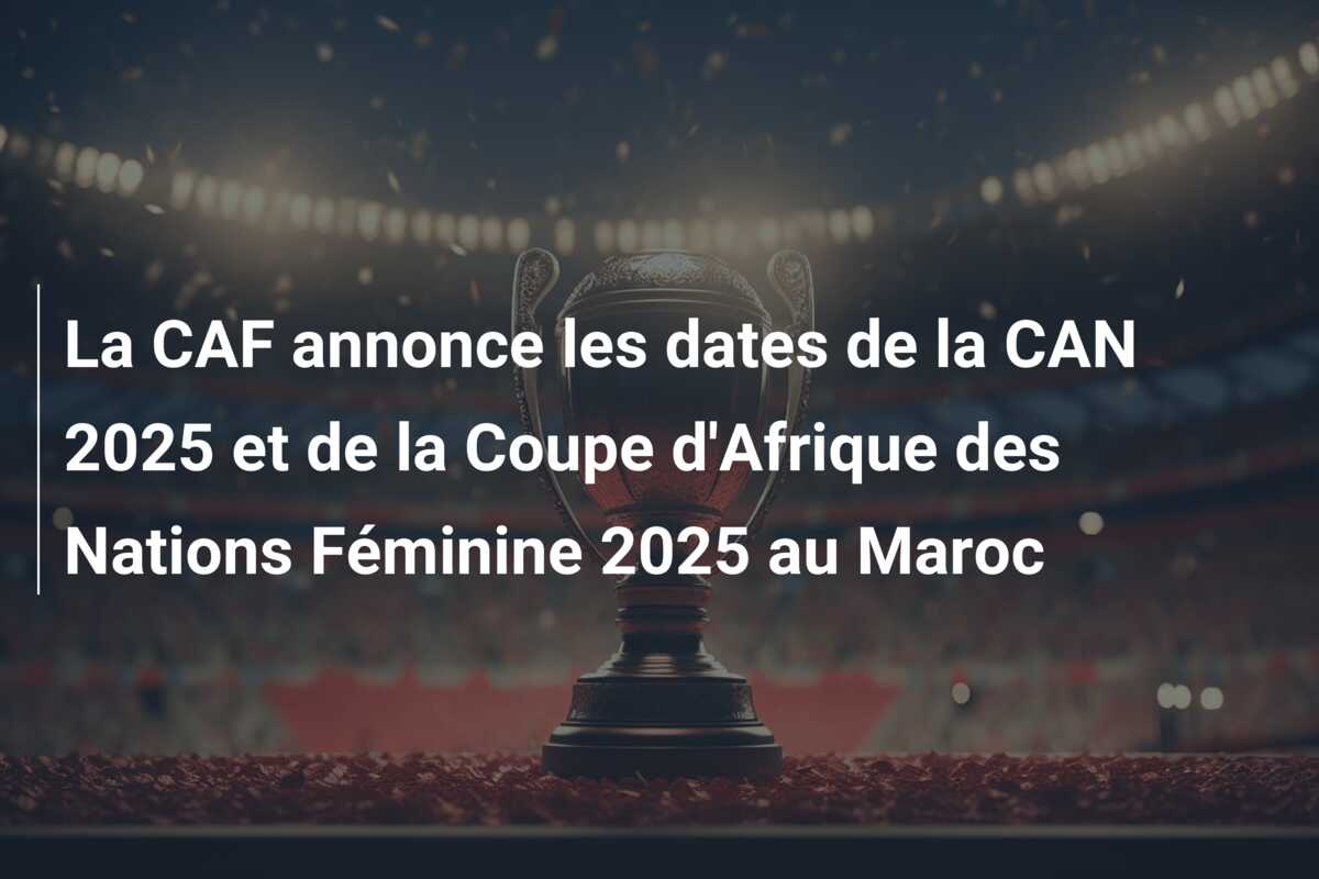 La CAF annonce les dates de la CAN 2025 et de la Coupe d’Afrique des Nations Féminine 2025 au Maroc