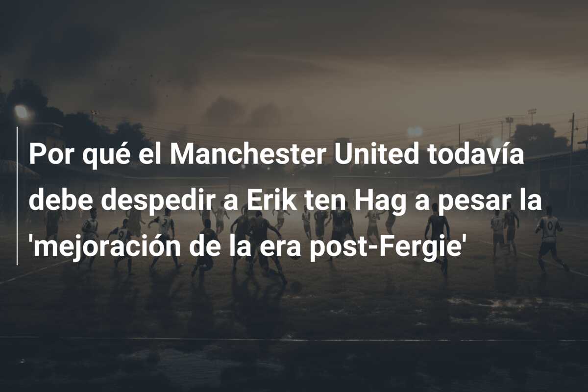 Por qué el Manchester United todavía debe despedir a Erik ten Hag a pesar la ‘mejoración de la era post-Fergie’