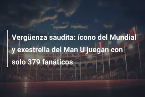 Vergüenza saudita: ícono del Mundial y exestrella del Man U juegan con solo 379 fanáticos