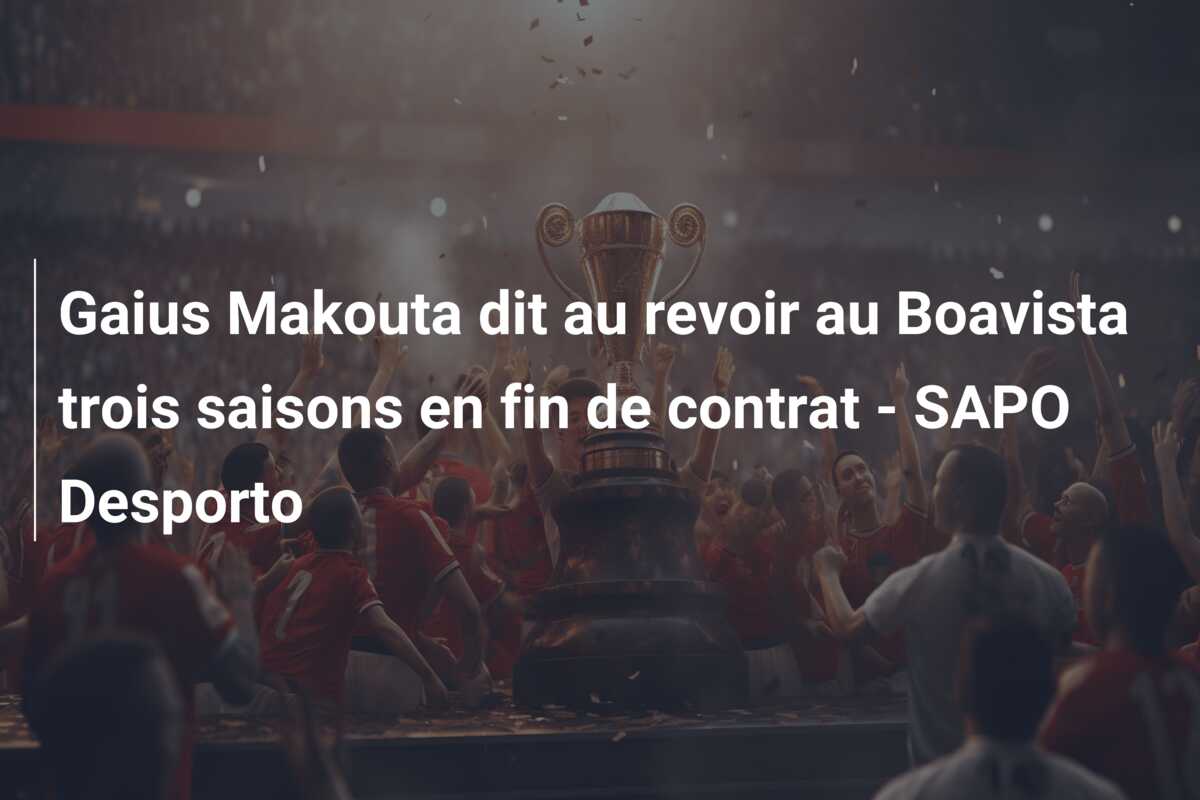 Gaius Makouta dit au revoir au Boavista trois saisons en fin de contrat – SAPO Desporto
