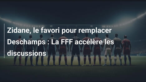 Zidane, le favori pour remplacer Deschamps : La FFF accélère les discussions