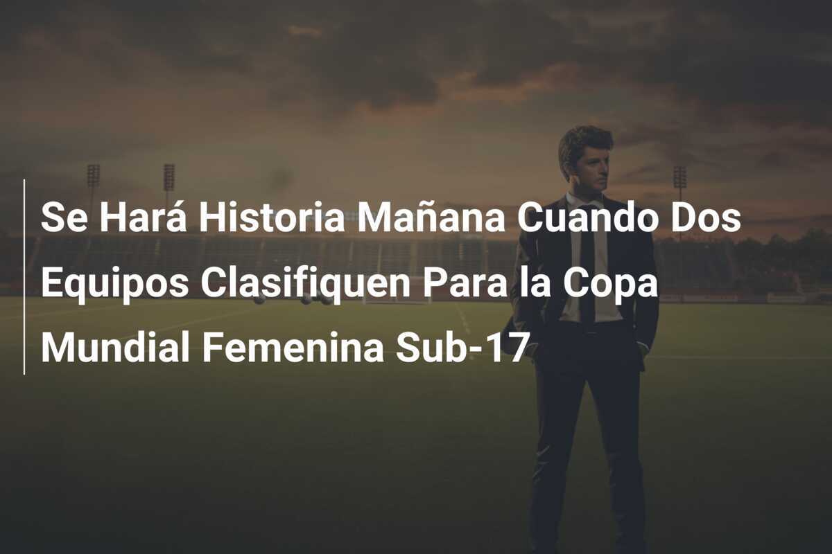 Se Hará Historia Mañana Cuando Dos Equipos Clasifiquen Para la Copa Mundial Femenina Sub-17
