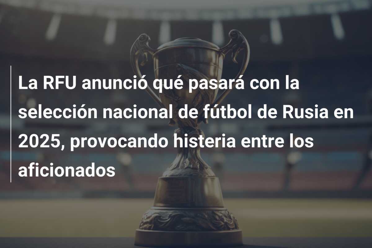 La RFU anunció qué pasará con la selección nacional de fútbol de Rusia en 2025, provocando histeria entre los aficionados