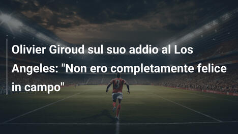 Olivier Giroud sul suo addio al Los Angeles: "Non ero completamente felice in campo"
