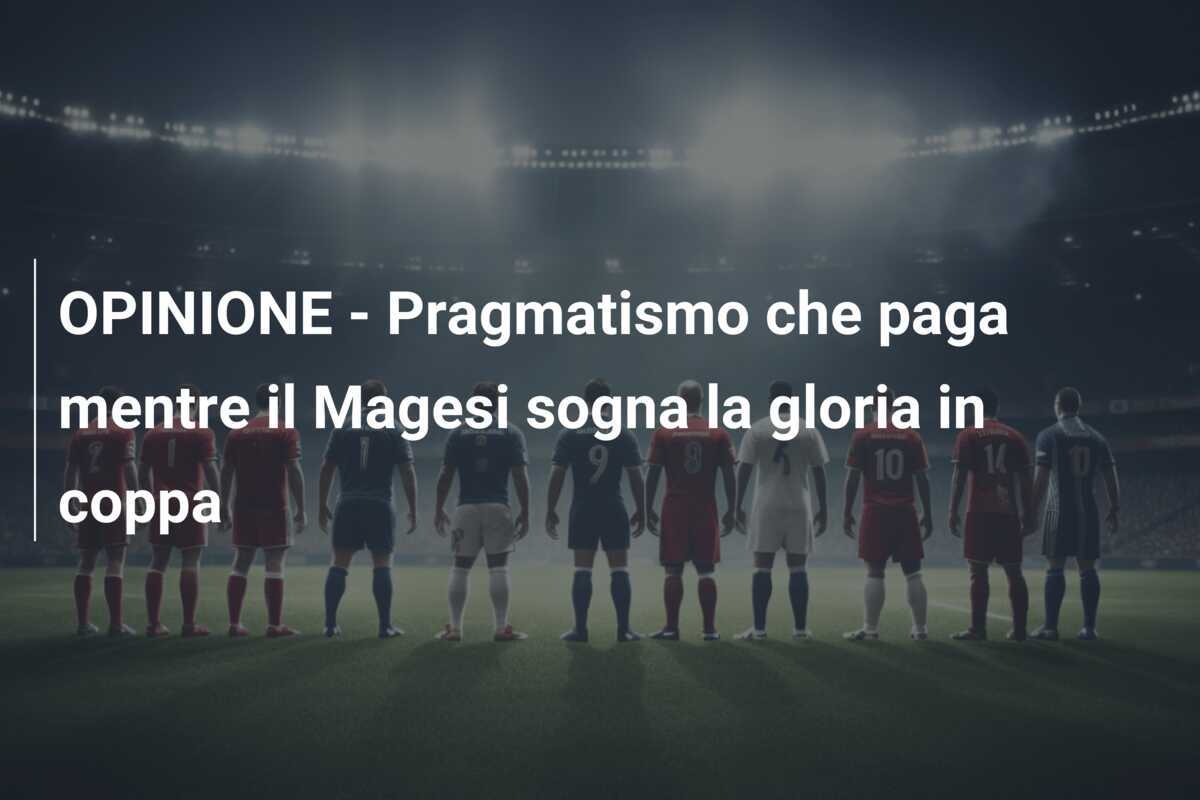 OPINIONE - Pragmatismo che paga mentre il Magesi sogna la gloria in coppa