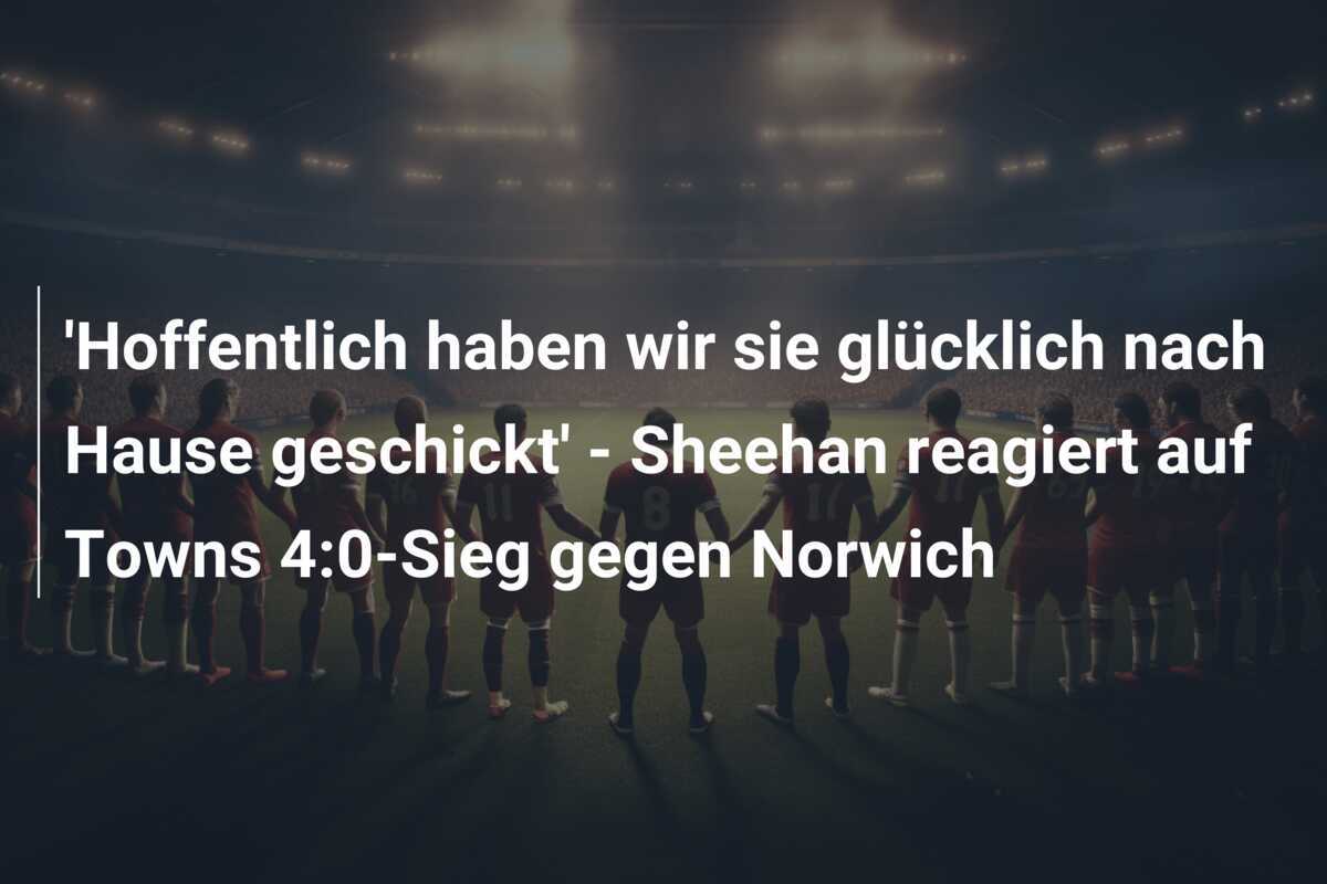 ‘Hoffentlich haben wir sie glücklich nach Hause geschickt’ – Sheehan reagiert auf Towns 4:0-Sieg gegen Norwich