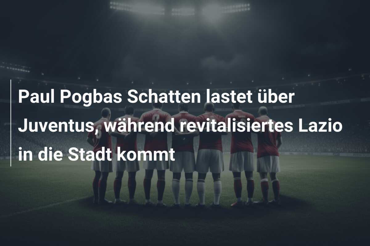 Paul Pogbas Schatten lastet über Juventus, während revitalisiertes Lazio in die Stadt kommt