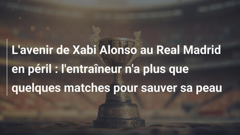 L'avenir de Xabi Alonso au Real Madrid en péril : l'entraîneur n'a plus que quelques matches pour sauver sa peau