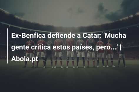 Ex-Benfica defiende a Catar: ‘Mucha gente critica estos países, pero…’ | Abola.pt
