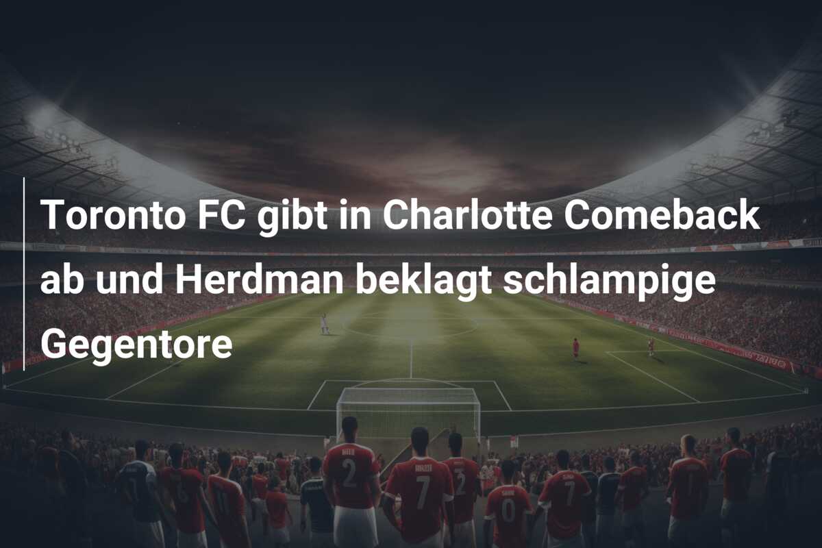 Toronto FC gibt in Charlotte Comeback ab und Herdman beklagt schlampige Gegentore