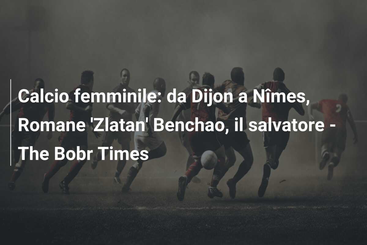 Calcio femminile: da Dijon a Nîmes, Romane ‘Zlatan’ Benchao, il salvatore – The Bobr Times