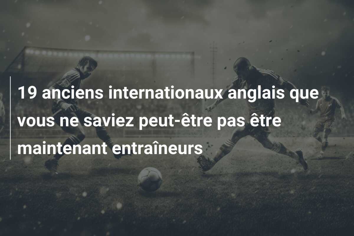 19 anciens internationaux anglais que vous ne saviez peut-être pas être maintenant entraîneurs