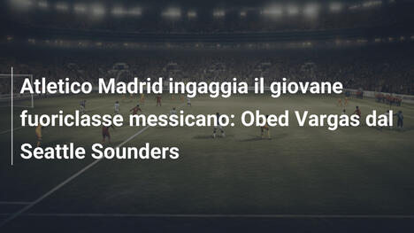 Atletico Madrid ingaggia il giovane fuoriclasse messicano: Obed Vargas dal Seattle Sounders