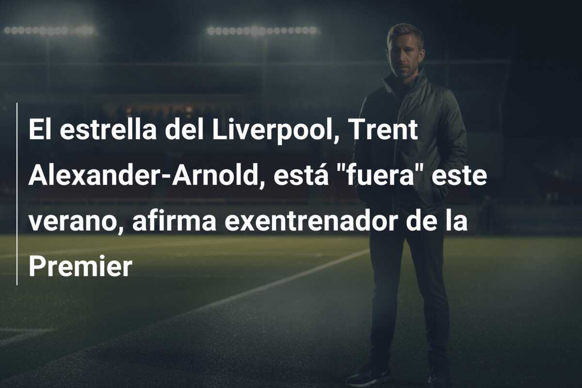 El estrella del Liverpool, Trent Alexander-Arnold, está "fuera" este verano, afirma exentrenador de la Premier