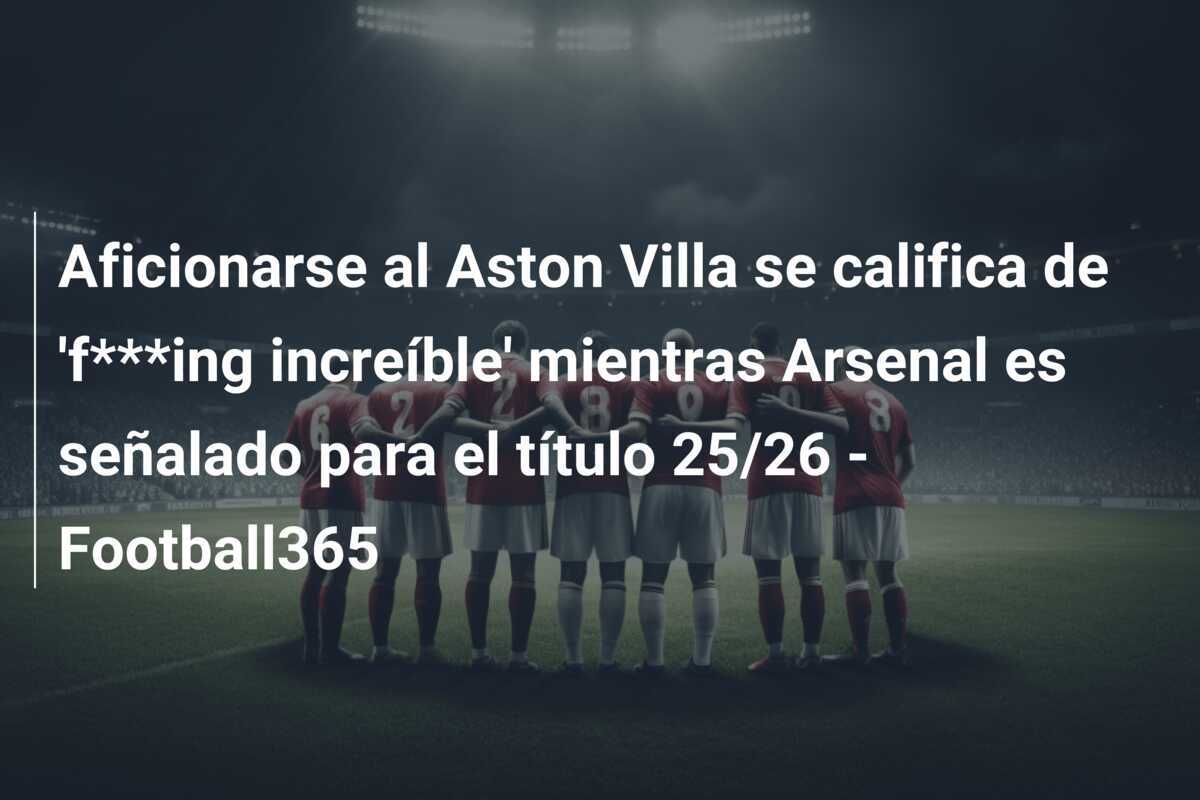 Aficionarse al Aston Villa se califica de 'f***ing increíble' mientras Arsenal es señalado para el título 25/26 - Football365