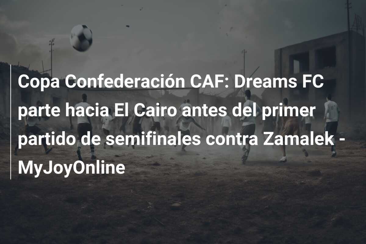Copa Confederación CAF: Dreams FC parte hacia El Cairo antes del primer partido de semifinales contra Zamalek – MyJoyOnline