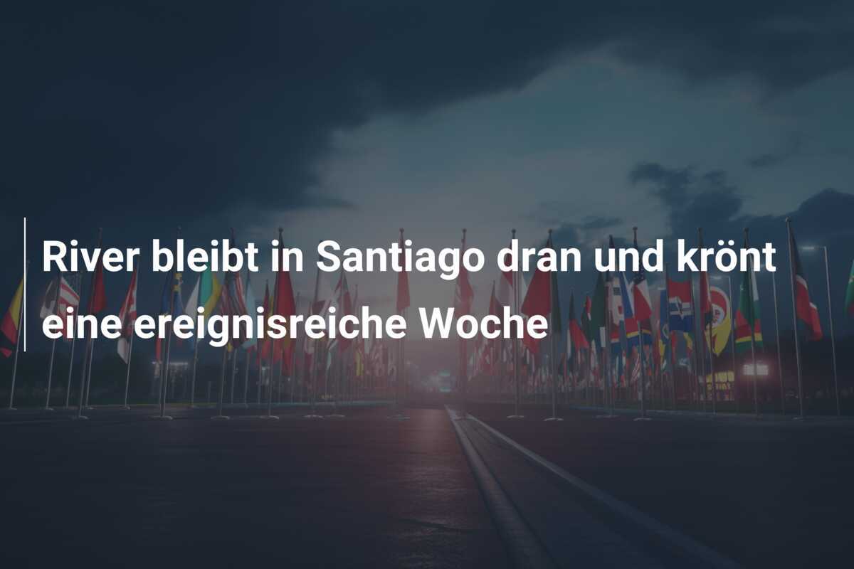 River bleibt in Santiago dran und krönt eine ereignisreiche Woche