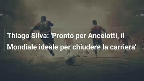 Thiago Silva: 'Pronto per Ancelotti, il Mondiale ideale per chiudere la carriera'