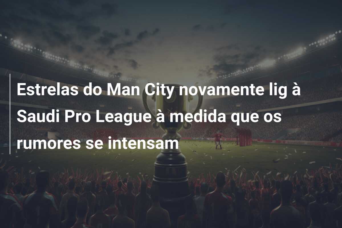 Estrelas do Man City novamente lig à Saudi Pro League à medida que os rumores se intensam