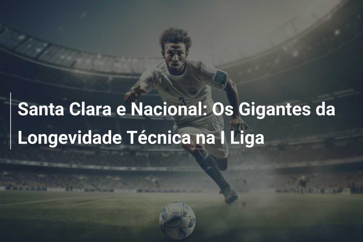 Santa Clara e Nacional: Os Gigantes da Longevidade Técnica na I Liga