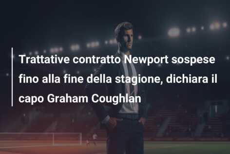 Trattative contratto Newport sospese fino alla fine della stagione, dichiara il capo Graham Coughlan