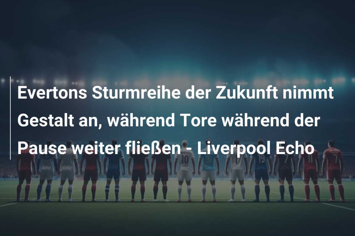 Evertons Sturmreihe der Zukunft nimmt Gestalt an, während Tore während der Pause weiter fließen - Liverpool Echo