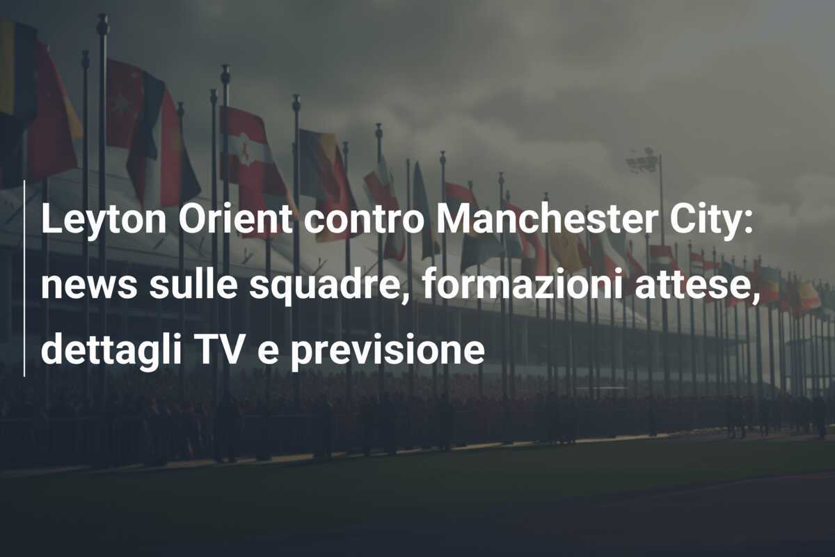 Leyton Orient contro Manchester City: news sulle squadre, formazioni attese, dettagli TV e previsione