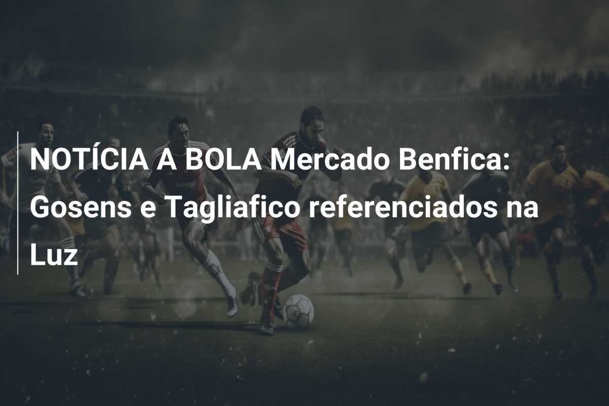 NOTÍCIA A BOLA Mercado Benfica: Gosens e Tagliafico referenciados na Luz