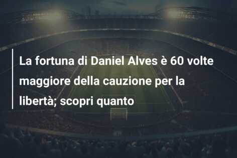 La fortuna di Daniel Alves è 60 volte maggiore della cauzione per la libertà; scopri quanto
