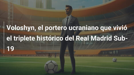 Voloshyn, el portero ucraniano que vivió el triplete histórico del Real Madrid Sub-19