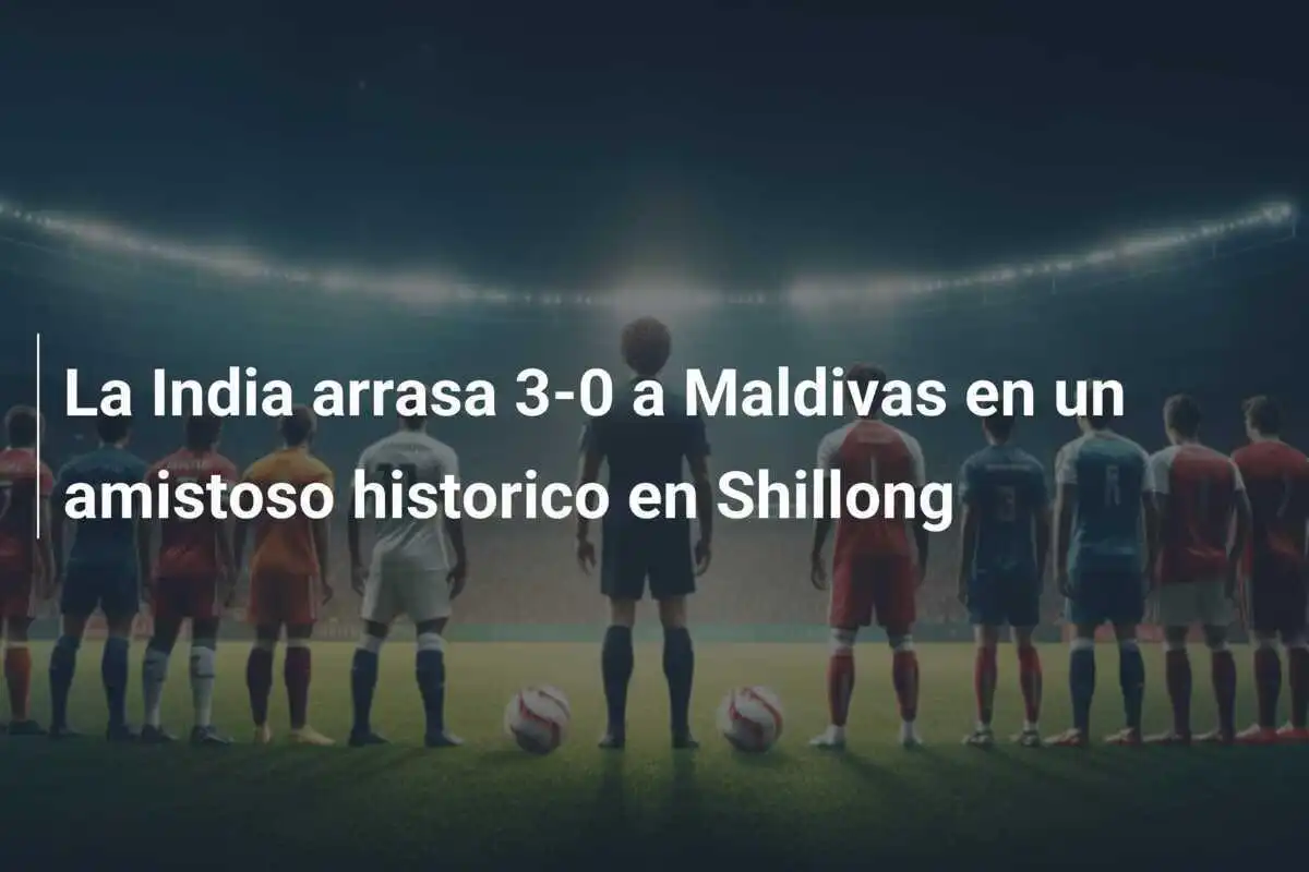 La India arrasa 3-0 a Maldivas en un amistoso historico en Shillong