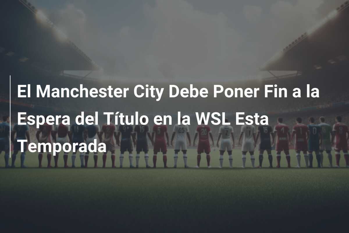 El Manchester City Debe Poner Fin a la Espera del Título en la WSL Esta Temporada
