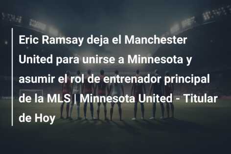 Eric Ramsay deja el Manchester United para unirse a Minnesota y asumir el rol de entrenador principal de la MLS | Minnesota United – Titular de Hoy