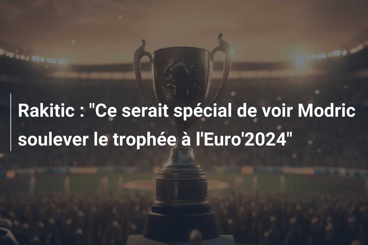 Rakitic : “Ce serait spécial de voir Modric soulever le trophée à l’Euro’2024”