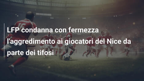 LFP condanna con fermezza l'aggredimento ai giocatori del Nice da parte dei tifosi