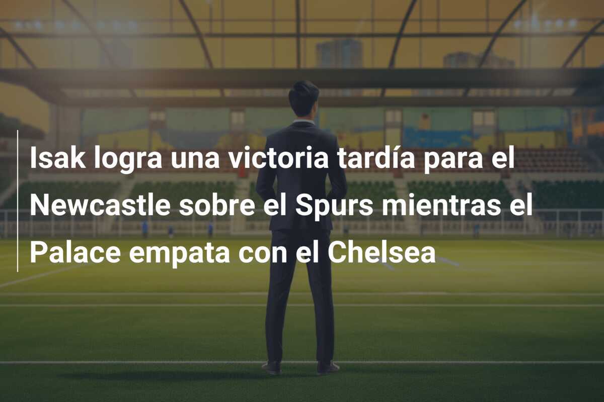 Isak logra una victoria tardía para el Newcastle sobre el Spurs mientras el Palace empata con el Chelsea