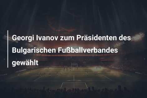 Georgi Ivanov zum Präsidenten des Bulgarischen Fußballverbandes gewählt
