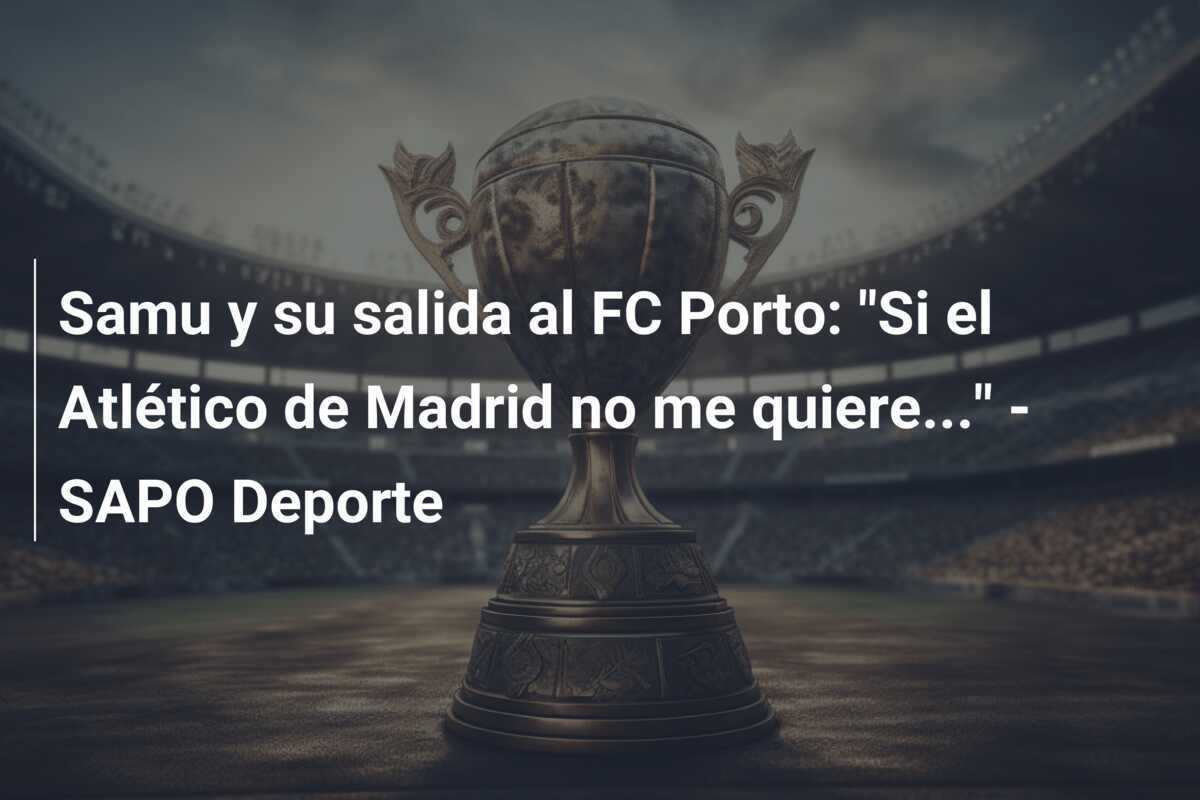 Samu y su salida al FC Porto: "Si el Atlético de Madrid no me quiere..." - SAPO Deporte