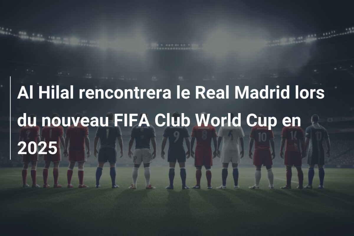 Al Hilal rencontrera le Real Madrid lors du nouveau FIFA Club World Cup en 2025