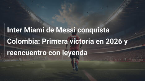 Inter Miami de Messi conquista Colombia: Primera victoria en 2026 y reencuentro con leyenda